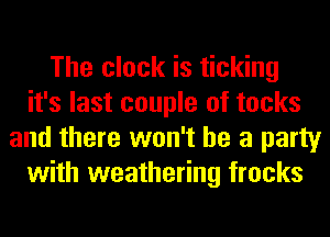 The clock is ticking
it's last couple of tocks
and there won't be a party
with weathering frocks