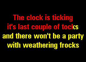 The clock is ticking
it's last couple of tocks
and there won't be a party
with weathering frocks