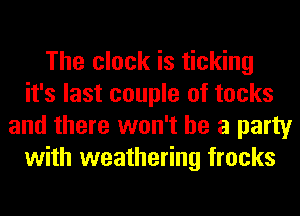 The clock is ticking
it's last couple of tocks
and there won't be a party
with weathering frocks