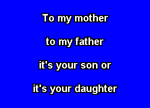 To my mother
to my father

it's your son or

it's your daughter