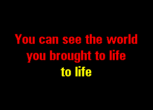 You can see the world

you brought to life
to life