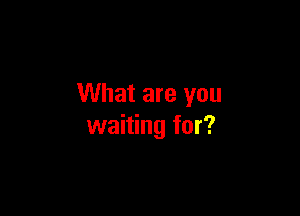 What are you

waiting for?