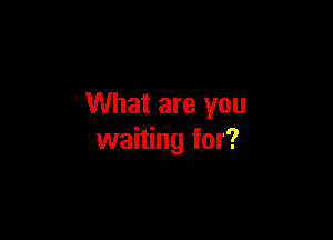 What are you

waiting for?