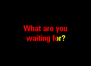 What are you

waiting for?