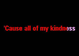 'Cause all of my kindness