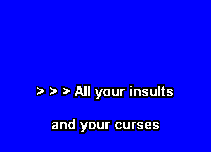 All your insults

and your curses