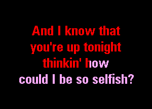 And I know that
you're up tonight

thinkin' how
could I he so selfish?