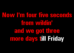 Now I'm four five seconds
from wildin'

and we got three
more days till Fridayr