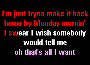 I'm iust tryna make it back
home by Monday mornin'
I swear I wish somebody
would tell me
oh that's all I want