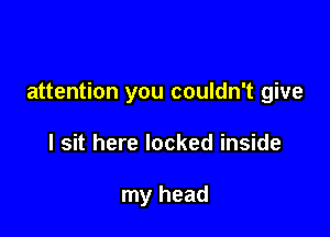 attention you couldn't give

I sit here locked inside

my head