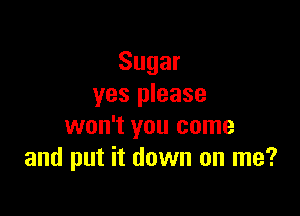 Sugar
yes please

won't you come
and put it down on me?