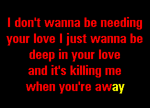 I don't wanna be needing
your love I iust wanna be
deep in your love
and it's killing me
when you're away