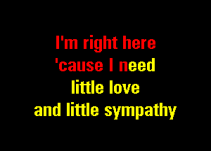 I'm right here
'cause I need

little love
and little sympathy