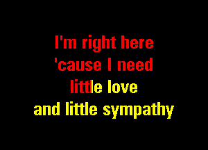 I'm right here
'cause I need

little love
and little sympathy