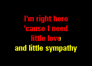 I'm right here
'cause I need

little love
and little sympathy