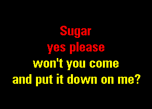 Sugar
yes please

won't you come
and put it down on me?