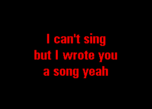 I can't sing

but I wrote you
a song yeah