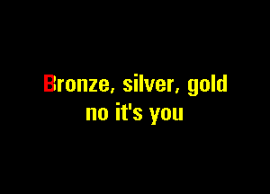 Bronze. silver. gold

no it's you