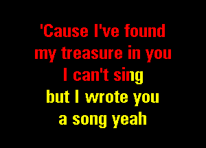 'Cause I've found
my treasure in you

I can't sing
but I wrote you
a song yeah