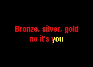 Bronze. silver. gold

no it's you