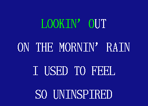 LOOKIW OUT
ON THE MORNIW RAIN
I USED TO FEEL
SO UNINSPIRED