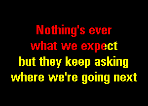 Nothing's ever
what we expect

but they keep asking
where we're going next