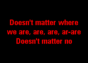 Doesn't matter where

we are, are, are, ar-are
Doesn't matter no