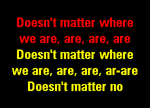 Doesn't matter where
we are, are, are, are
Doesn't matter where
we are, are, are, ar-are
Doesn't matter no