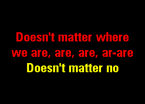 Doesn't matter where

we are, are, are, ar-are
Doesn't matter no