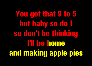 You got that 9 to 5
but baby so do I

so don't be thinking
I'll be home
and making apple pies
