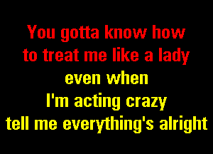 You gotta know how
to treat me like a lady
even when
I'm acting crazy
tell me everything's alright