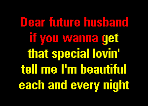 Dear future husband
if you wanna get
that special lovin'

tell me I'm beautiful

each and every night