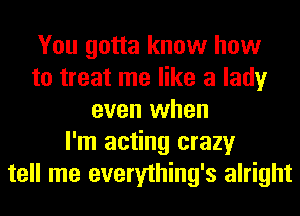 You gotta know how
to treat me like a lady
even when
I'm acting crazy
tell me everything's alright