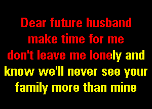 Dear future husband
make time for me
don't leave me lonely and
know we'll never see your
family more than mine