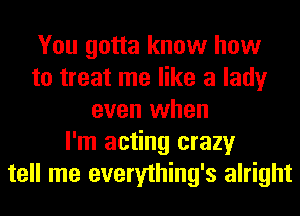 You gotta know how
to treat me like a lady
even when
I'm acting crazy
tell me everything's alright