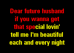 Dear future husband
if you wanna get
that special lovin'

tell me I'm beautiful

each and every night