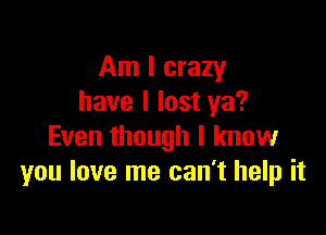 Am I crazy
have I lost ya?

Even though I know
you love me can't help it