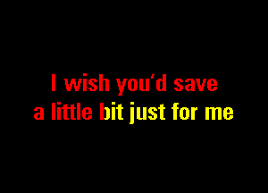 I wish you'd save

a little hit just for me