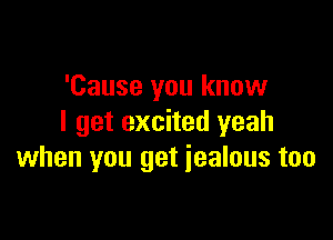 'Cause you know

I get excited yeah
when you get iealous too