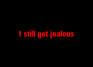 I still get jealous