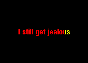 I still get jealous