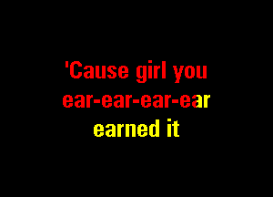 'Cause girl you

ear-ear-ear-ear
earned it