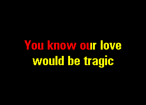 You know our love

would be tragic