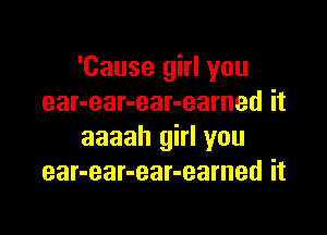 'Cause girl you
ear-ear-ear-eamed it

aaaah girl you
ear-ear-ear-earned it