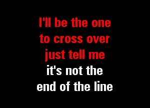 I'll be the one
to cross over

just tell me
it's not the
end of the line