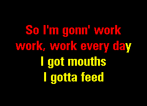 So I'm gonn' work
work. work every day

I got mouths
I gotta feed