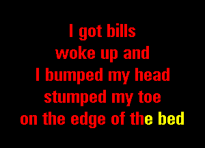I got bills
woke up and

I bumped my head
stumped my toe
on the edge of the bed