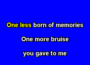 One less born of memories

One more bruise

you gave to me