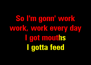 So I'm gonn' work
work. work every day

I got mouths
I gotta feed