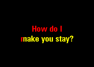 How do I

make you stay?